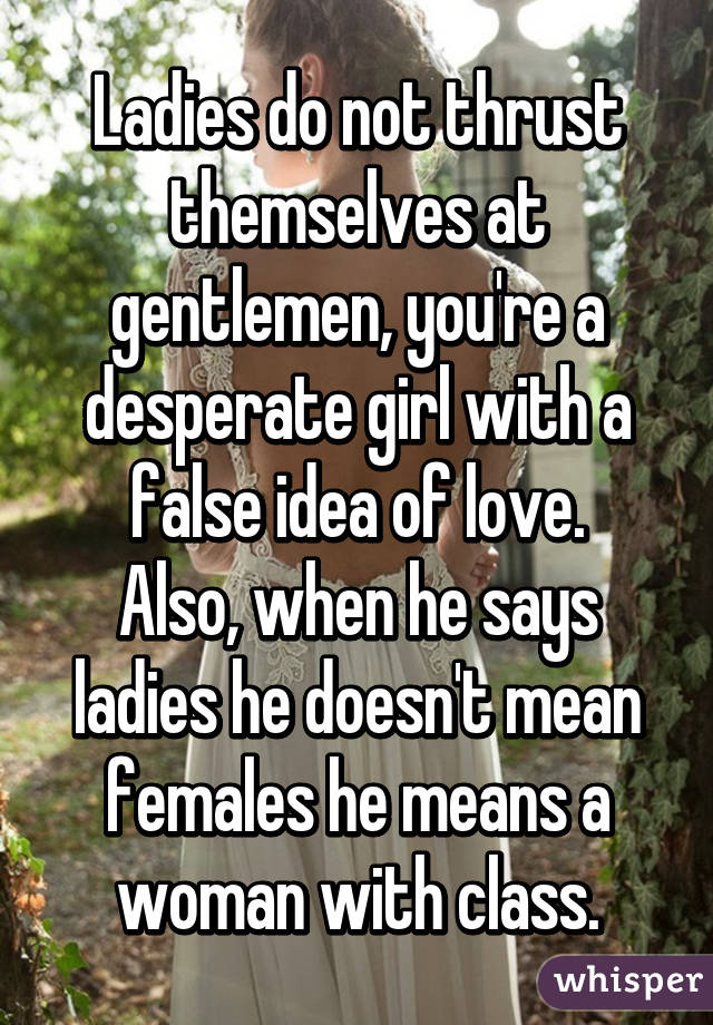 Ladies do not thrust themselves at gentlemen, you're a desperate girl with a false idea of love.
Also, when he says ladies he doesn't mean females he means a woman with class.