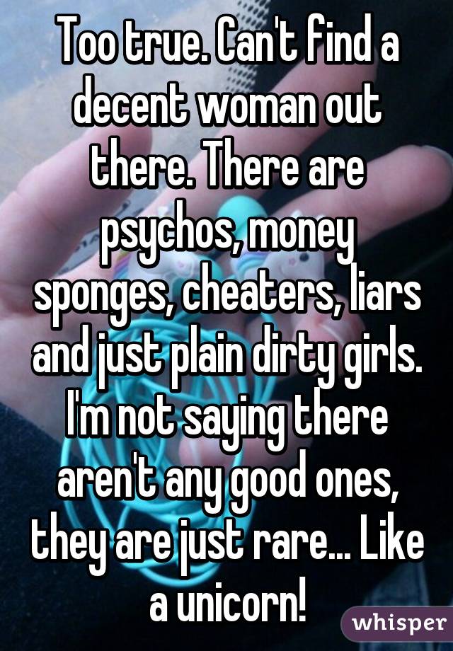 Too true. Can't find a decent woman out there. There are psychos, money sponges, cheaters, liars and just plain dirty girls. I'm not saying there aren't any good ones, they are just rare... Like a unicorn!