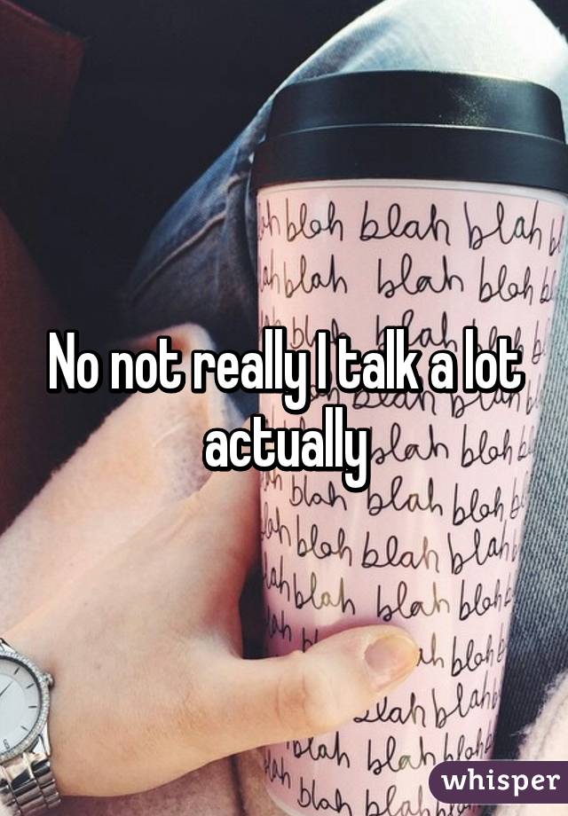 No not really I talk a lot actually