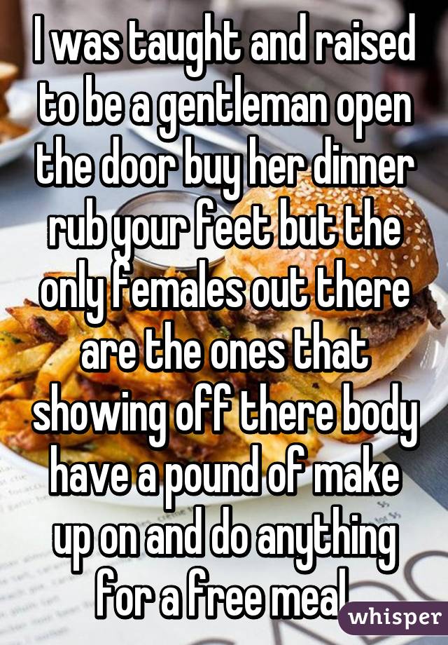 I was taught and raised to be a gentleman open the door buy her dinner rub your feet but the only females out there are the ones that showing off there body have a pound of make up on and do anything for a free meal.