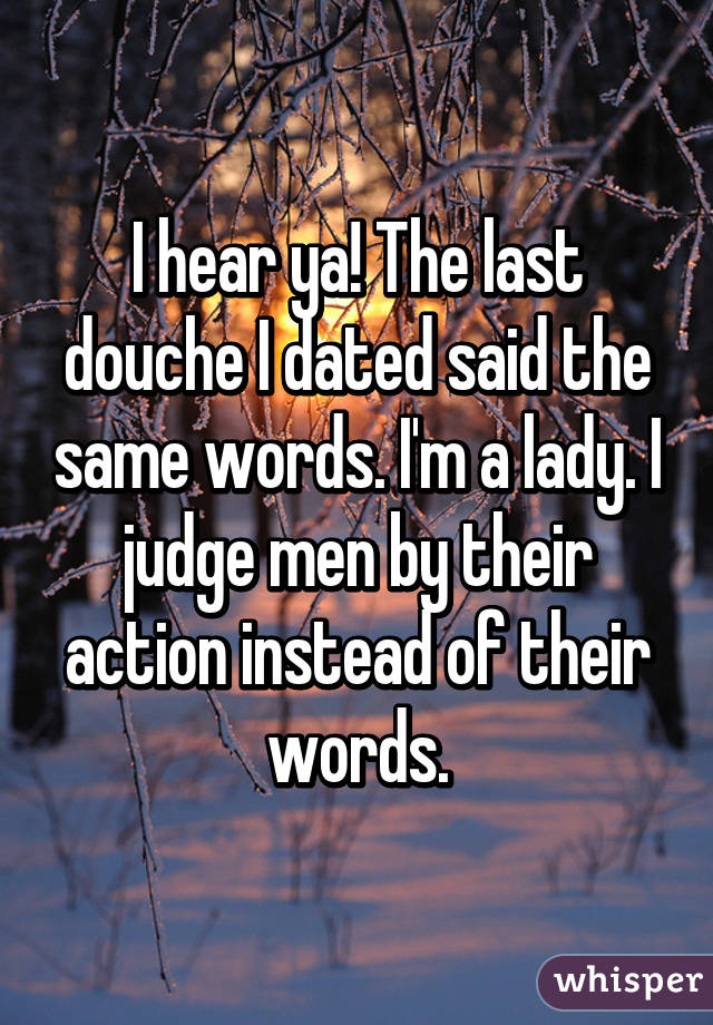 I hear ya! The last douche I dated said the same words. I'm a lady. I judge men by their action instead of their words.