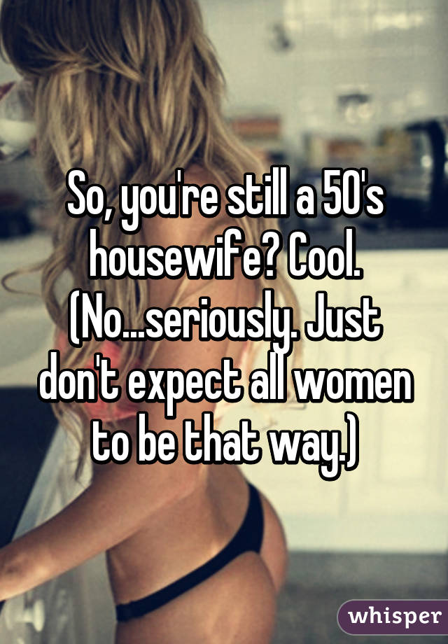 So, you're still a 50's housewife? Cool. (No...seriously. Just don't expect all women to be that way.)