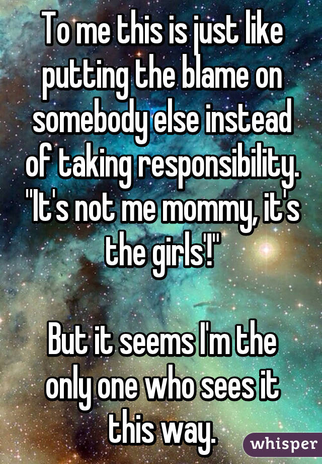 To me this is just like putting the blame on somebody else instead of taking responsibility. "It's not me mommy, it's the girls'!"

But it seems I'm the only one who sees it this way.