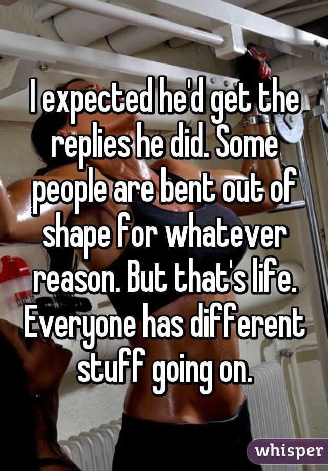 I expected he'd get the replies he did. Some people are bent out of shape for whatever reason. But that's life. Everyone has different stuff going on.