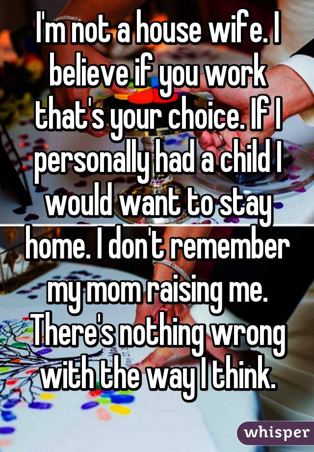 I'm not a house wife. I believe if you work that's your choice. If I personally had a child I would want to stay home. I don't remember my mom raising me. There's nothing wrong with the way I think.
