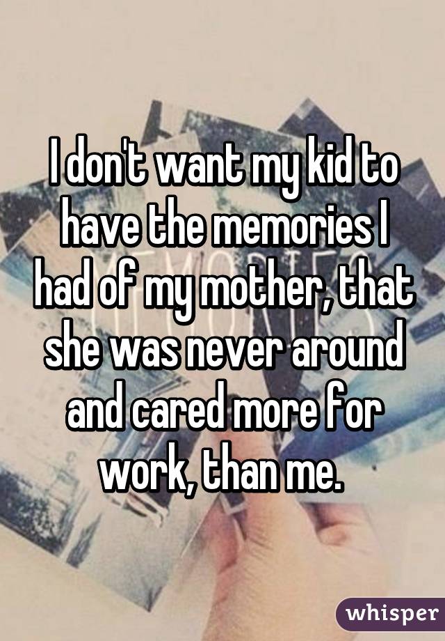 I don't want my kid to have the memories I had of my mother, that she was never around and cared more for work, than me. 