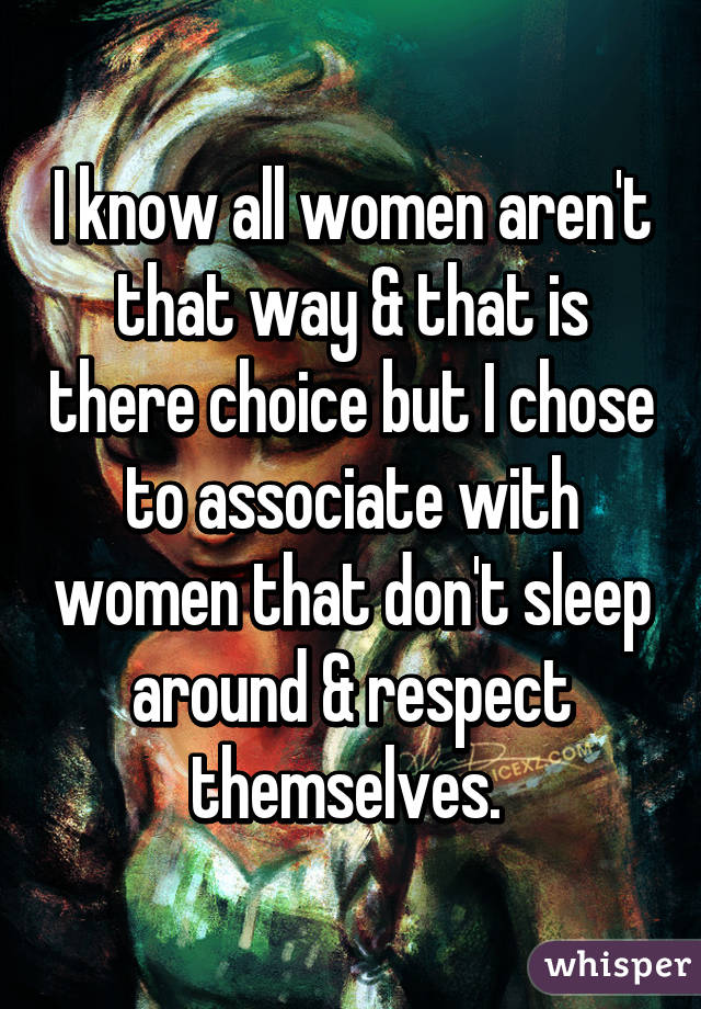 I know all women aren't that way & that is there choice but I chose to associate with women that don't sleep around & respect themselves. 