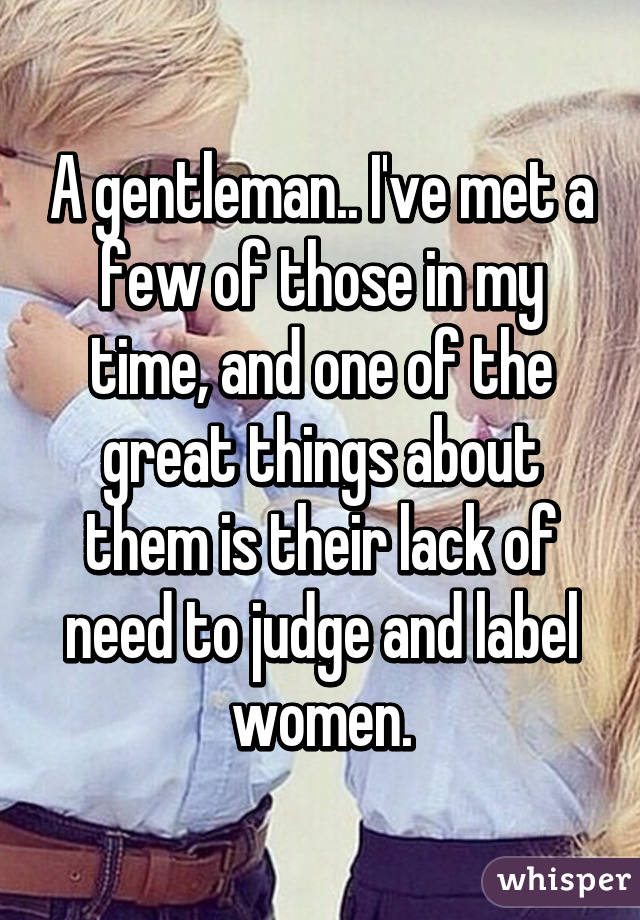 A gentleman.. I've met a few of those in my time, and one of the great things about them is their lack of need to judge and label women.