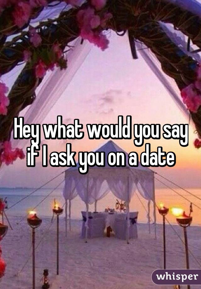 Hey what would you say if I ask you on a date