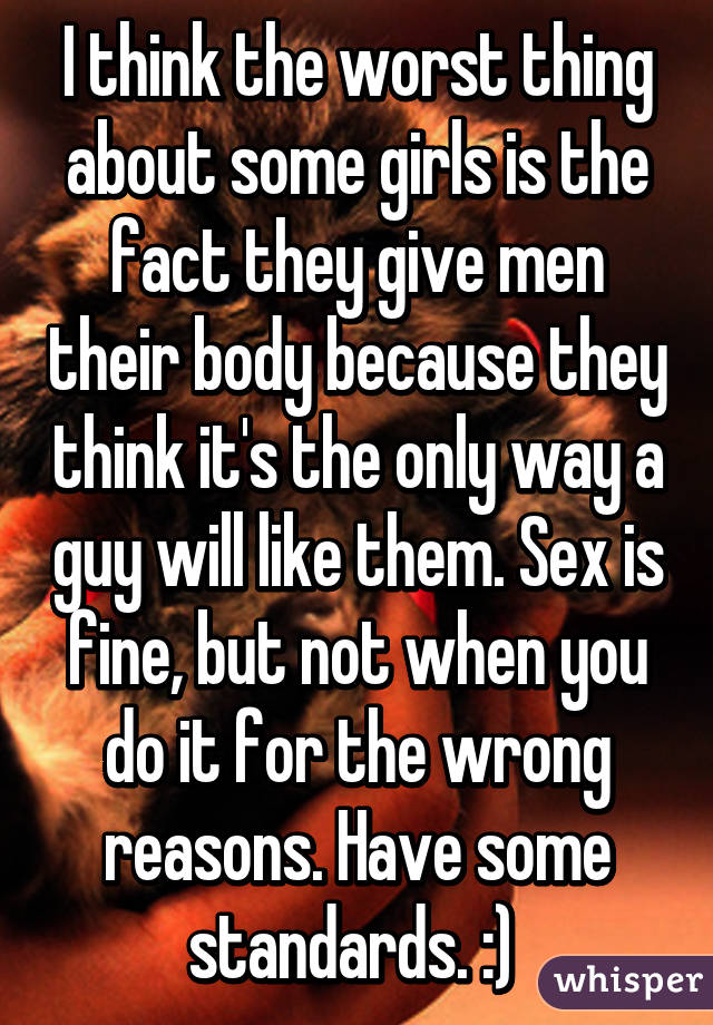 I think the worst thing about some girls is the fact they give men their body because they think it's the only way a guy will like them. Sex is fine, but not when you do it for the wrong reasons. Have some standards. :) 