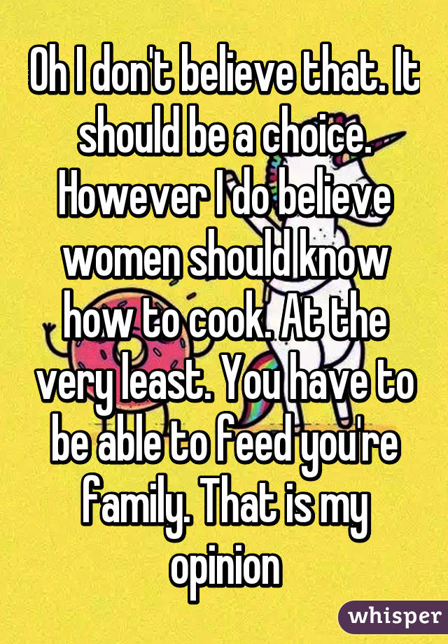 Oh I don't believe that. It should be a choice. However I do believe women should know how to cook. At the very least. You have to be able to feed you're family. That is my opinion