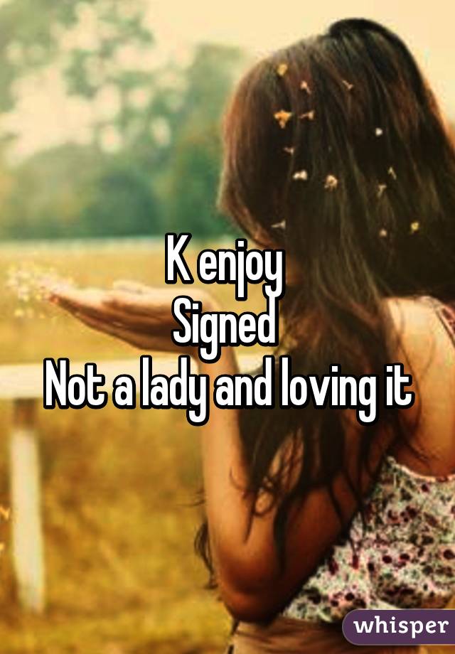 K enjoy 
Signed 
Not a lady and loving it