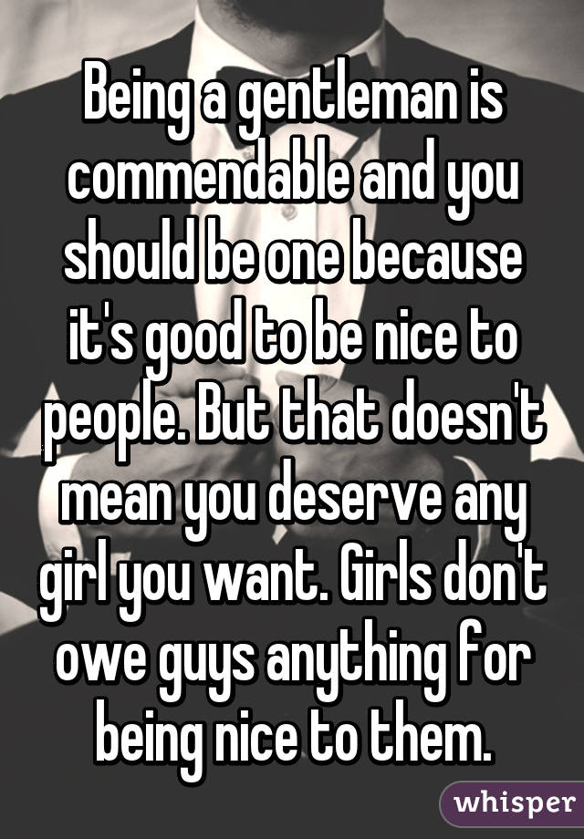 Being a gentleman is commendable and you should be one because it's good to be nice to people. But that doesn't mean you deserve any girl you want. Girls don't owe guys anything for being nice to them.