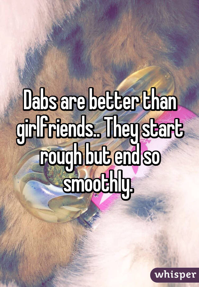 Dabs are better than girlfriends.. They start rough but end so smoothly. 