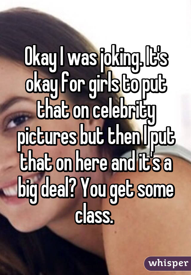 Okay I was joking. It's okay for girls to put that on celebrity pictures but then I put that on here and it's a big deal? You get some class. 