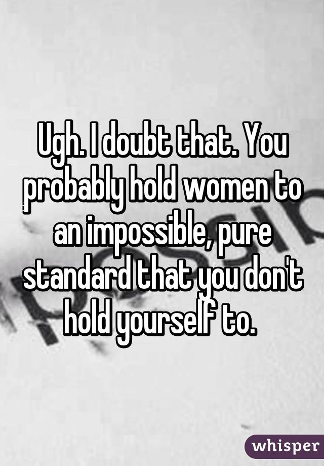 Ugh. I doubt that. You probably hold women to an impossible, pure standard that you don't hold yourself to. 