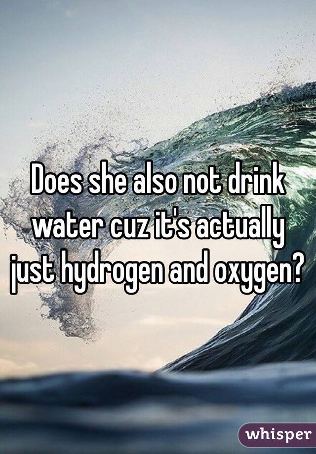 Does she also not drink water cuz it's actually just hydrogen and oxygen?