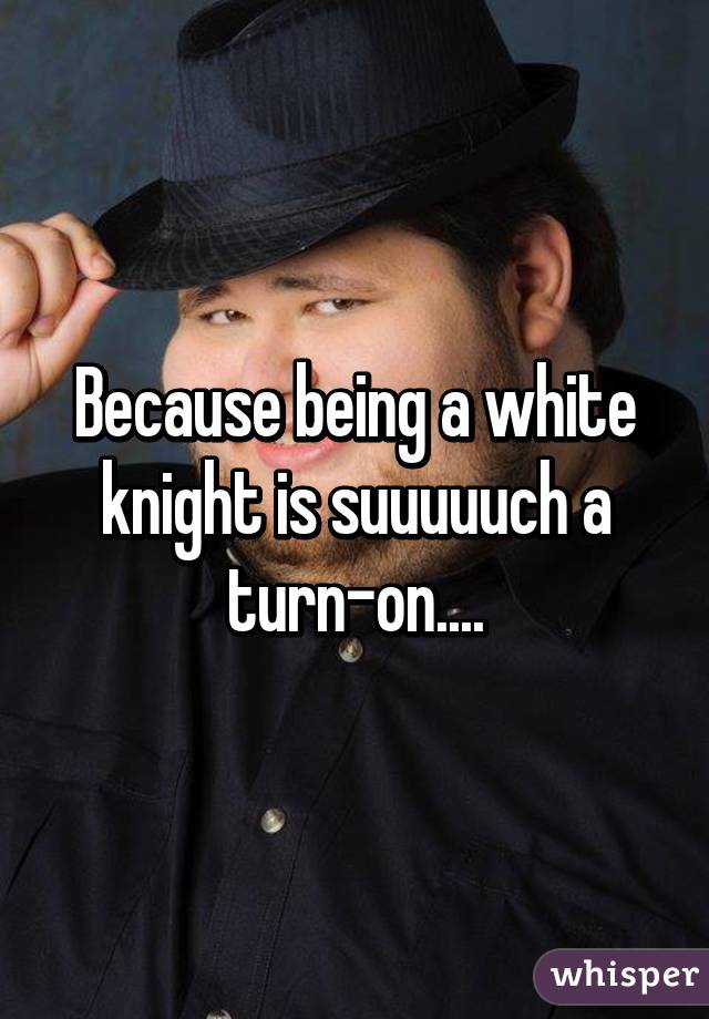 Because being a white knight is suuuuuch a turn-on....