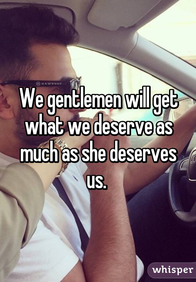 We gentlemen will get what we deserve as much as she deserves us. 