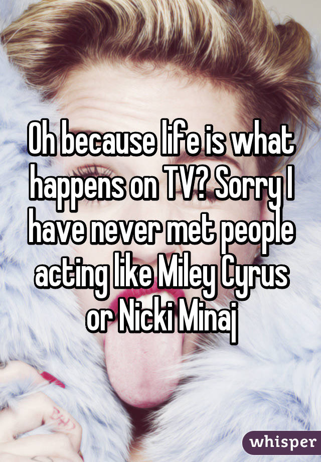 Oh because life is what happens on TV? Sorry I have never met people acting like Miley Cyrus or Nicki Minaj