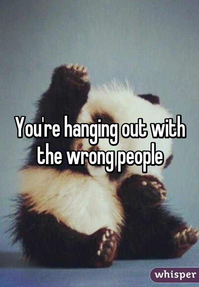 You're hanging out with the wrong people