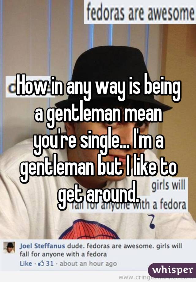 How in any way is being a gentleman mean you're single... I'm a gentleman but I like to get around.