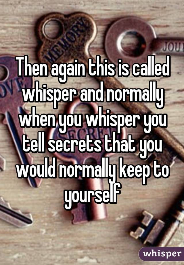 Then again this is called whisper and normally when you whisper you tell secrets that you would normally keep to yourself