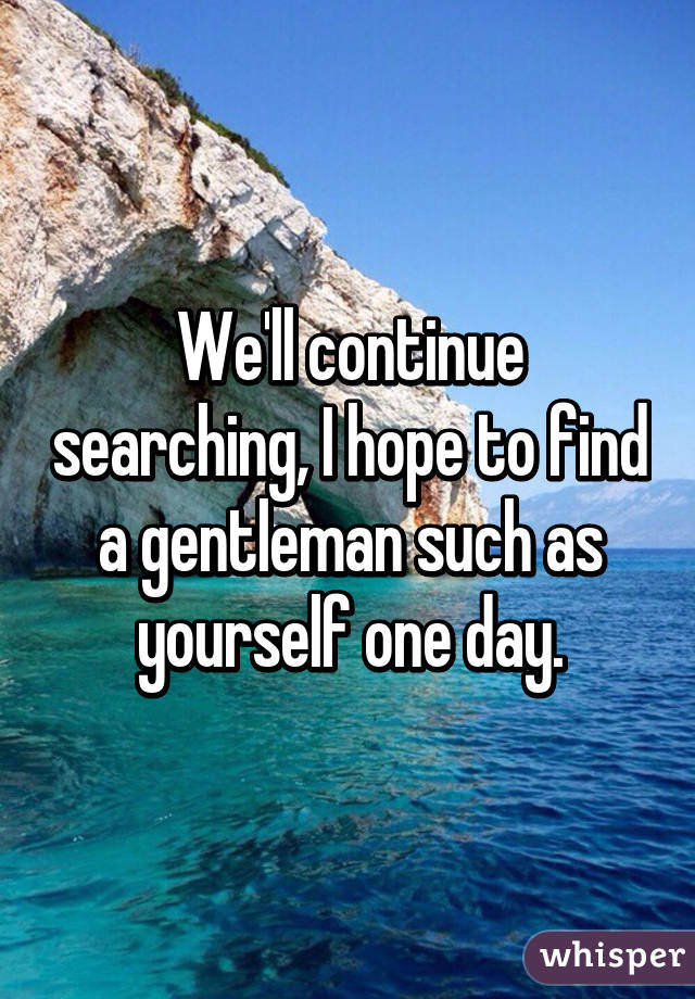 We'll continue searching, I hope to find a gentleman such as yourself one day.