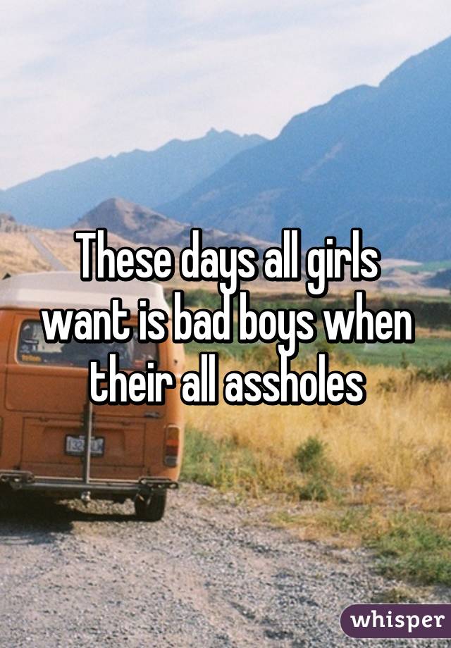 These days all girls want is bad boys when their all assholes