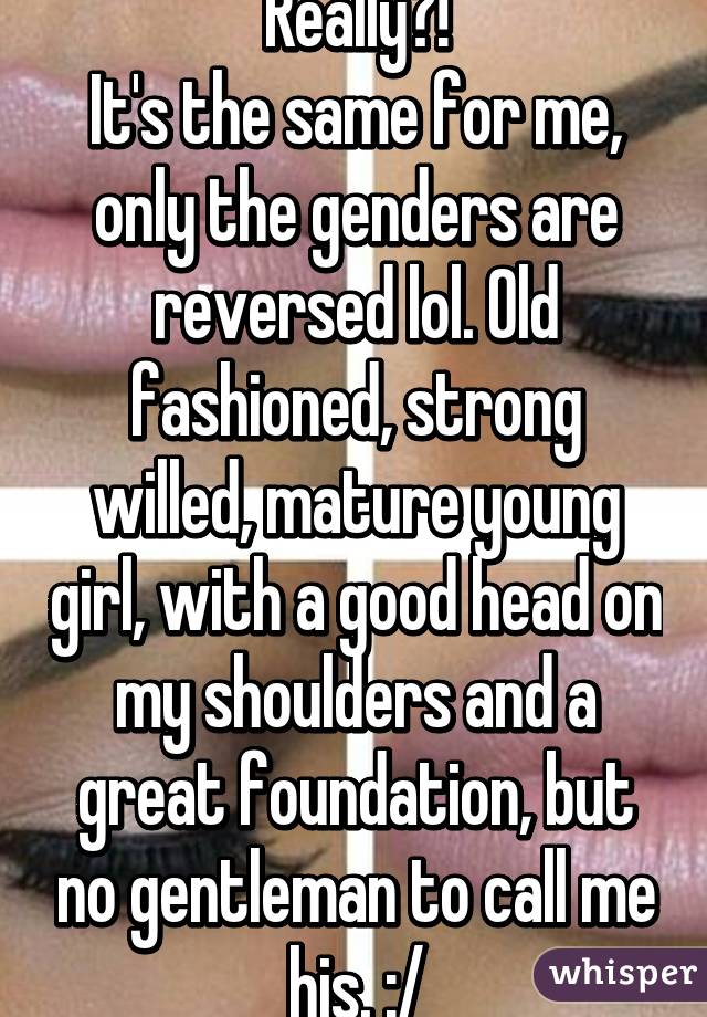 Really?!
It's the same for me, only the genders are reversed lol. Old fashioned, strong willed, mature young girl, with a good head on my shoulders and a great foundation, but no gentleman to call me his. :/