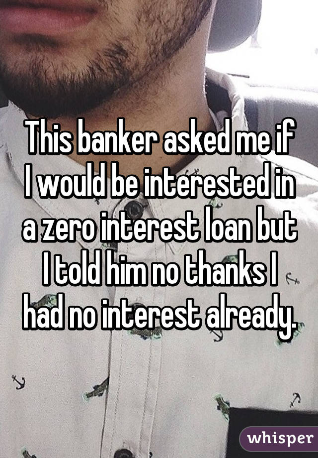 This banker asked me if I would be interested in a zero interest loan but I told him no thanks I had no interest already.