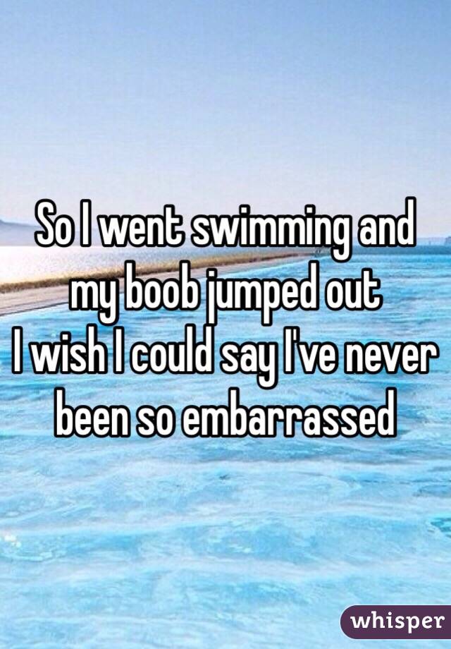 So I went swimming and my boob jumped out 
I wish I could say I've never been so embarrassed 