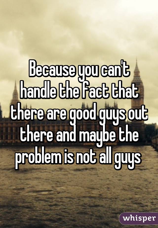 Because you can't handle the fact that there are good guys out there and maybe the problem is not all guys 