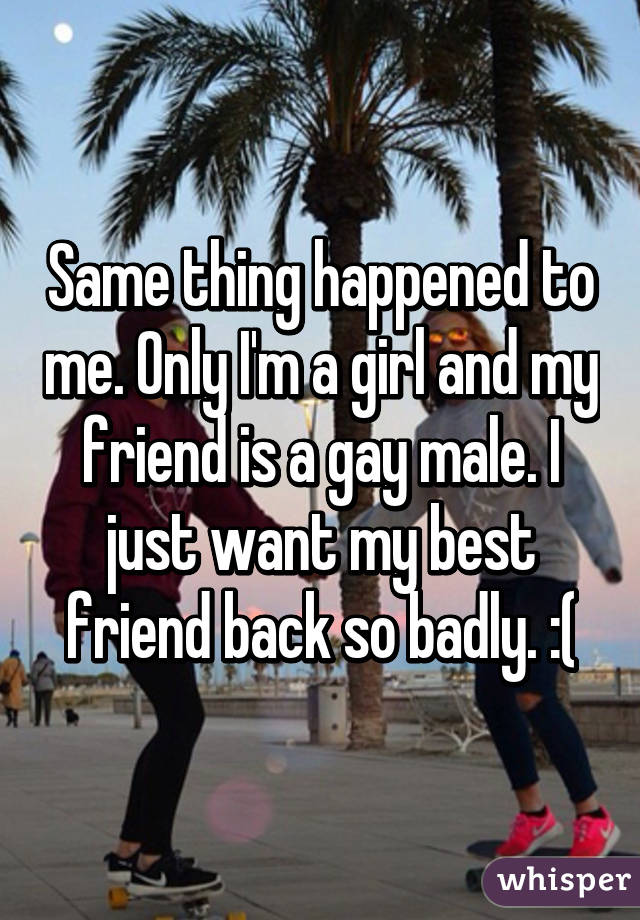 Same thing happened to me. Only I'm a girl and my friend is a gay male. I just want my best friend back so badly. :(