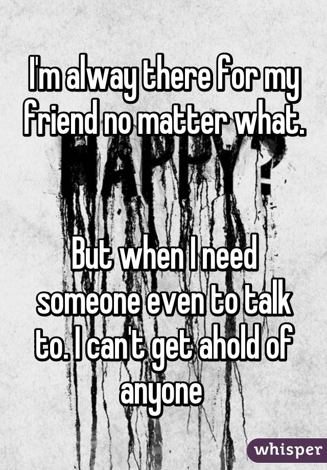 I'm alway there for my friend no matter what.


But when I need someone even to talk to. I can't get ahold of anyone 
