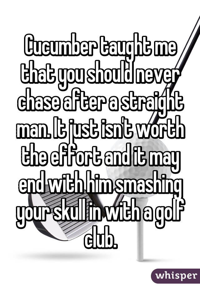 Cucumber taught me that you should never chase after a straight man. It just isn't worth the effort and it may end with him smashing your skull in with a golf club.