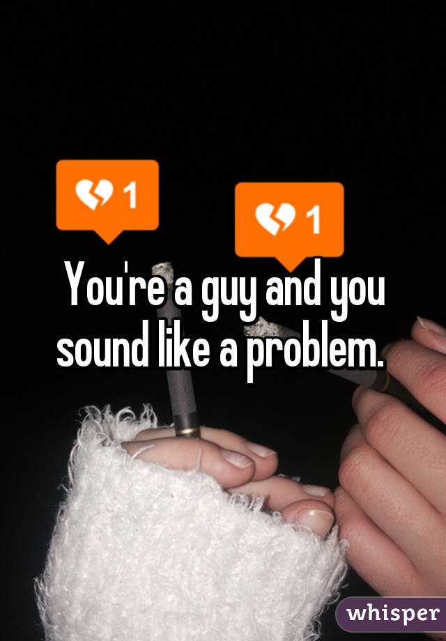 You're a guy and you sound like a problem. 