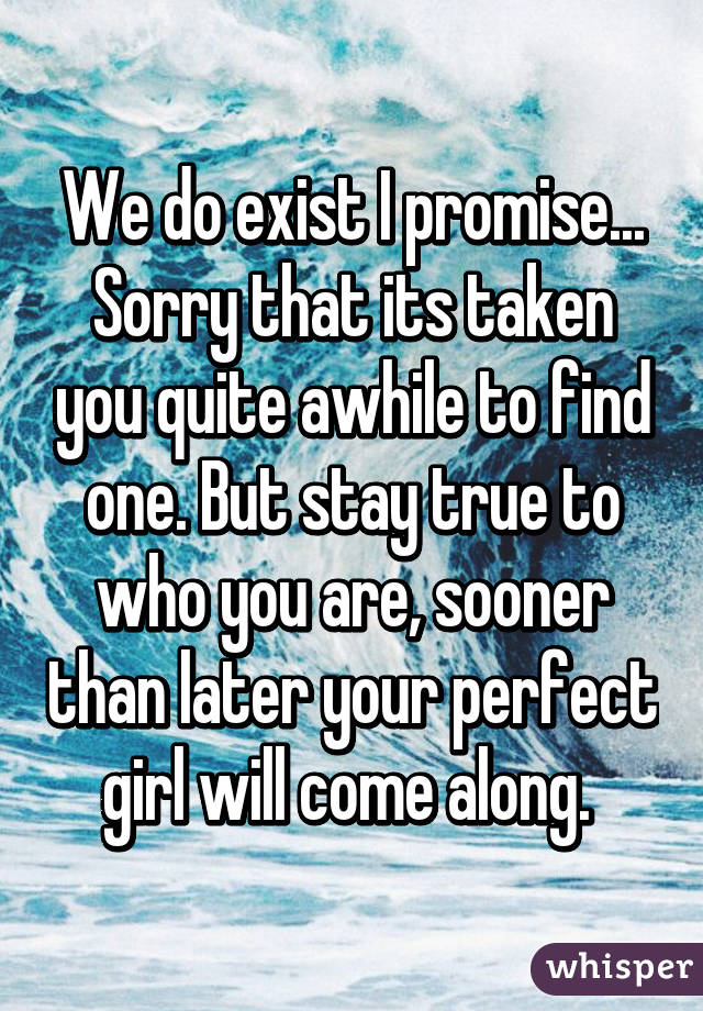 We do exist I promise... Sorry that its taken you quite awhile to find one. But stay true to who you are, sooner than later your perfect girl will come along. 