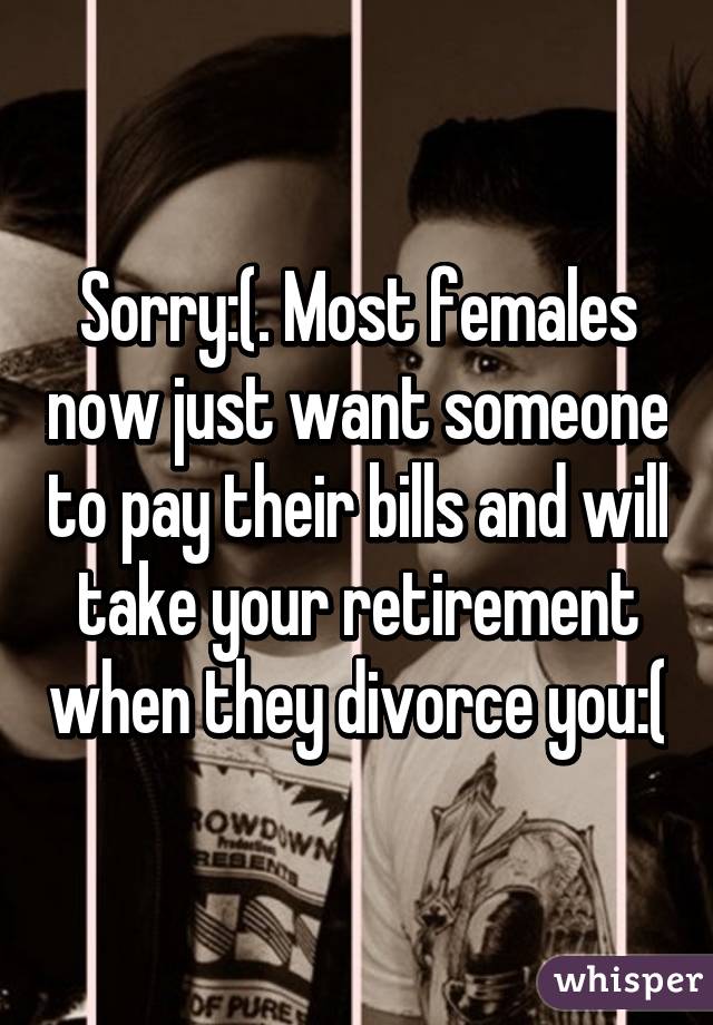 Sorry:(. Most females now just want someone to pay their bills and will take your retirement when they divorce you:(