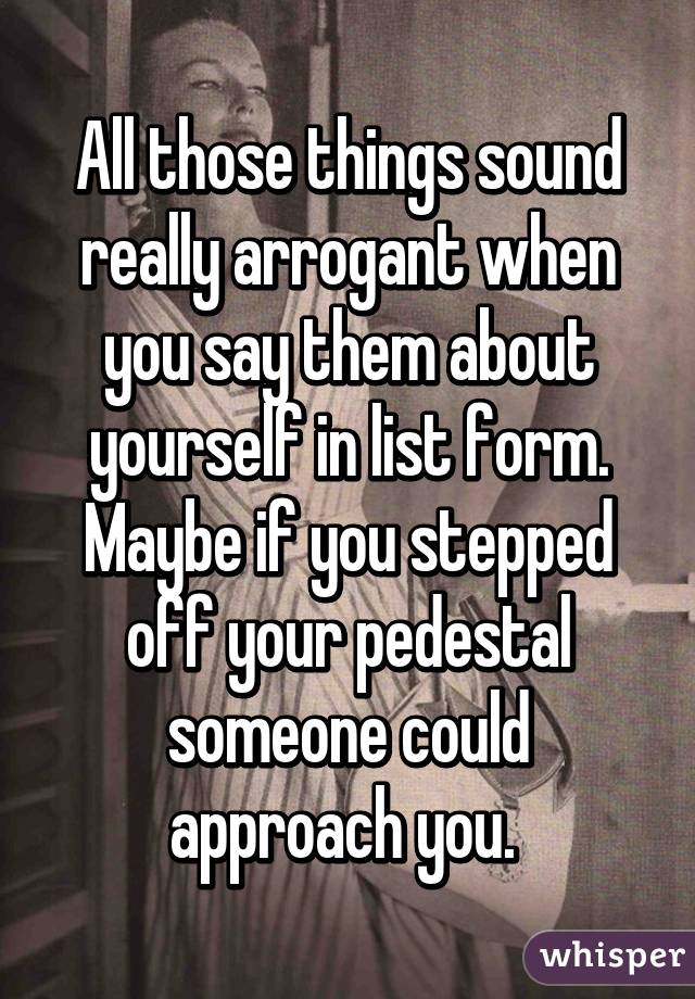 All those things sound really arrogant when you say them about yourself in list form. Maybe if you stepped off your pedestal someone could approach you. 