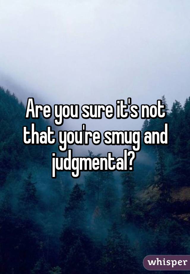 Are you sure it's not that you're smug and judgmental? 