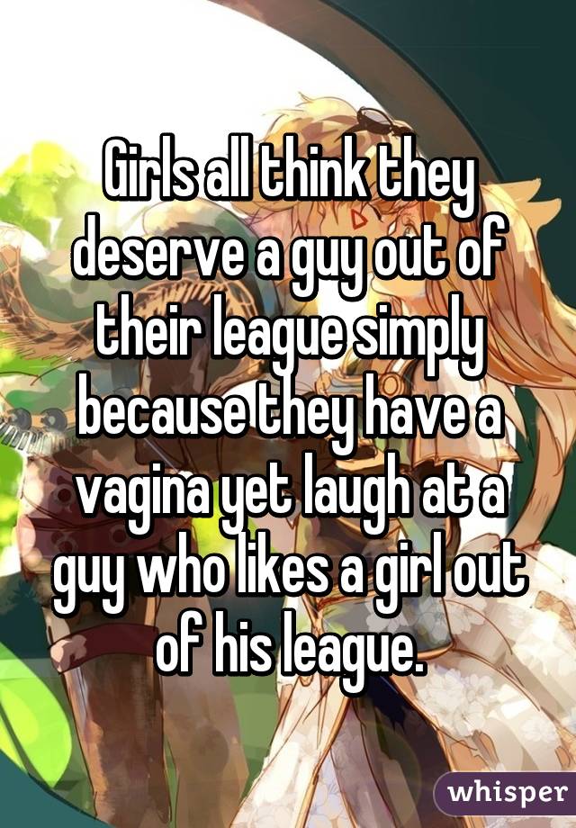 Girls all think they deserve a guy out of their league simply because they have a vagina yet laugh at a guy who likes a girl out of his league.