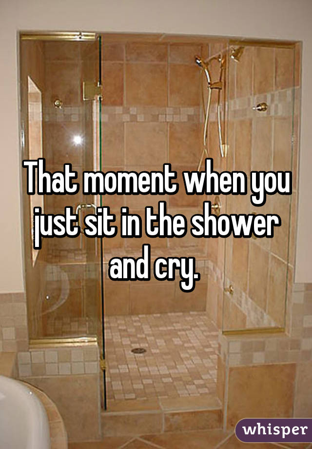 That moment when you just sit in the shower and cry. 