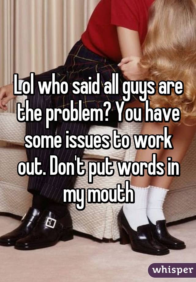 Lol who said all guys are the problem? You have some issues to work out. Don't put words in my mouth