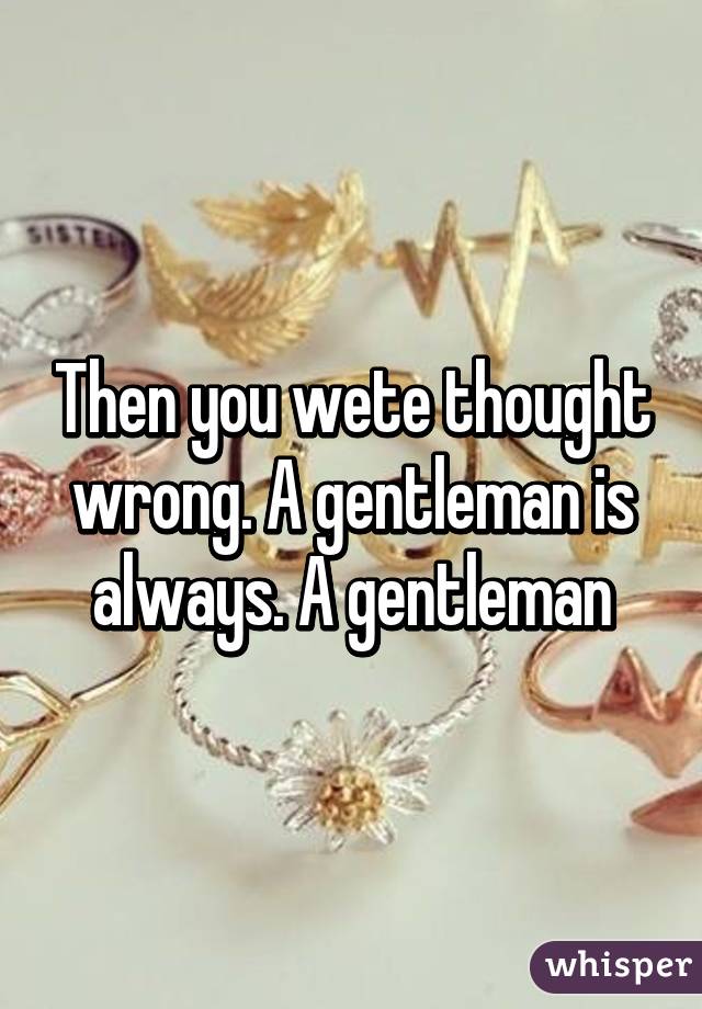 Then you wete thought wrong. A gentleman is always. A gentleman