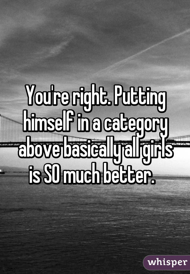 You're right. Putting himself in a category above basically all girls is SO much better.  