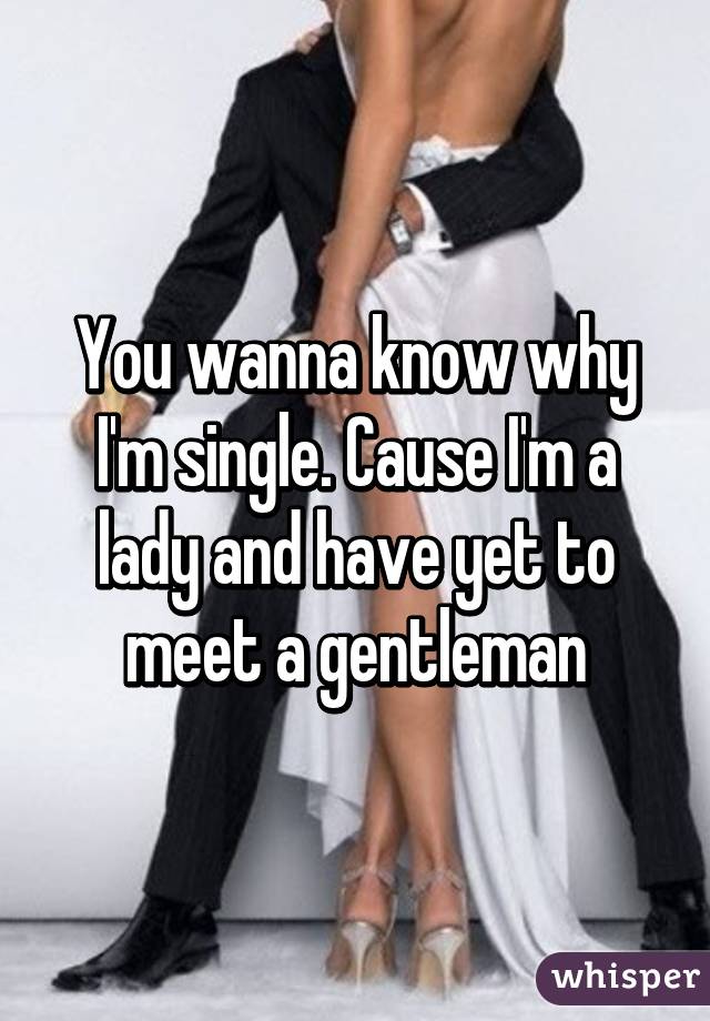 You wanna know why I'm single. Cause I'm a lady and have yet to meet a gentleman