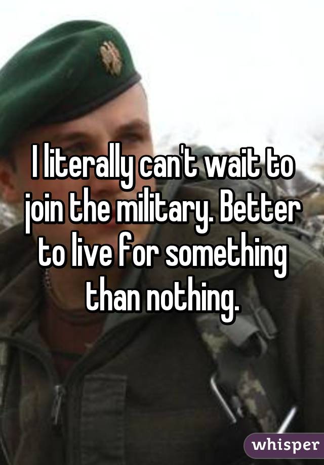 I literally can't wait to join the military. Better to live for something than nothing.