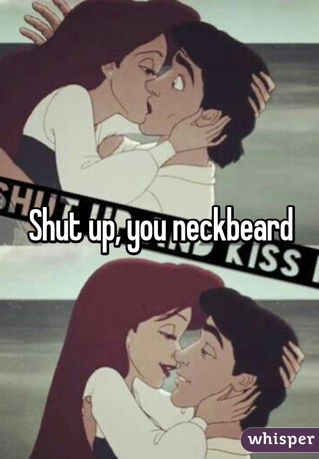 Shut up, you neckbeard