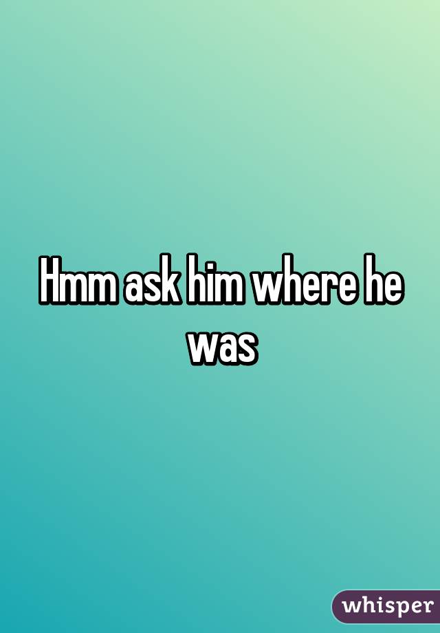 Hmm ask him where he was
